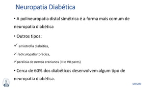 MFMM
Neuropatia Diabética
• A polineuropatia distal simétrica é a forma mais comum de
neuropatia diabética
• Outros tipos:
 amiotrofia diabética,
 radiculopatia torácica,
paralisia de nervos cranianos (III e VII pares)
• Cerca de 60% dos diabéticos desenvolvem algum tipo de
neuropatia diabética.
 