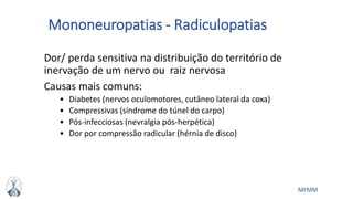 MFMM
Mononeuropatias - Radiculopatias
Dor/ perda sensitiva na distribuição do território de
inervação de um nervo ou raiz nervosa
Causas mais comuns:
• Diabetes (nervos oculomotores, cutâneo lateral da coxa)
• Compressivas (síndrome do túnel do carpo)
• Pós-infecciosas (nevralgia pós-herpética)
• Dor por compressão radicular (hérnia de disco)
 
