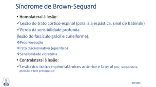 MFMM
Síndrome de Brown-Sequard
• Homolateral à lesão:
Lesão do trato cortico-espinal (paralisia espástica, sinal de Babinski)
Perda da sensibilidade profunda
(lesão do fascículo grácil e cuneiforme):
Propriocepção
Tato discriminativo (epicritico)
Sensibilidade vibratória
• Contralateral à lesão:
Lesão dos tratos espinotalâmicos anterior e lateral (dor, temperatura,
pressão e tato protopático)
 