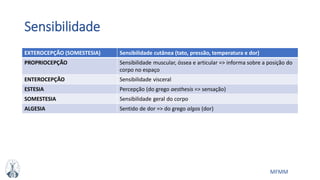 MFMM
Sensibilidade
EXTEROCEPÇÃO (SOMESTESIA) Sensibilidade cutânea (tato, pressão, temperatura e dor)
PROPRIOCEPÇÃO Sensibilidade muscular, óssea e articular => informa sobre a posição do
corpo no espaço
ENTEROCEPÇÃO Sensibilidade visceral
ESTESIA Percepção (do grego aesthesis => sensação)
SOMESTESIA Sensibilidade geral do corpo
ALGESIA Sentido de dor => do grego algos (dor)
 