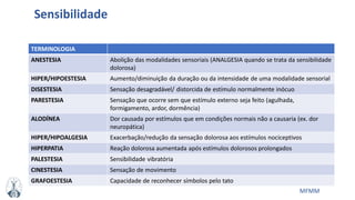 MFMM
TERMINOLOGIA
ANESTESIA Abolição das modalidades sensoriais (ANALGESIA quando se trata da sensibilidade
dolorosa)
HIPER/HIPOESTESIA Aumento/diminuição da duração ou da intensidade de uma modalidade sensorial
DISESTESIA Sensação desagradável/ distorcida de estímulo normalmente inócuo
PARESTESIA Sensação que ocorre sem que estímulo externo seja feito (agulhada,
formigamento, ardor, dormência)
ALODÍNEA Dor causada por estímulos que em condições normais não a causaria (ex. dor
neuropática)
HIPER/HIPOALGESIA Exacerbação/redução da sensação dolorosa aos estímulos nociceptivos
HIPERPATIA Reação dolorosa aumentada após estímulos dolorosos prolongados
PALESTESIA Sensibilidade vibratória
CINESTESIA Sensação de movimento
GRAFOESTESIA Capacidade de reconhecer símbolos pelo tato
Sensibilidade
 