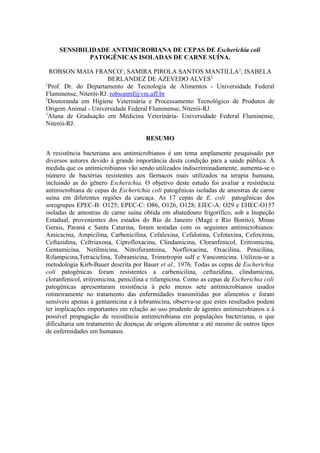 SENSIBILIDADE ANTIMICROBIANA DE CEPAS DE Escherichia coli
             PATOGÊNICAS ISOLADAS DE CARNE SUÍNA.

  ROBSON MAIA FRANCO1; SAMIRA PIROLA SANTOS MANTILLA2; ISABELA
                       BERLANDEZ DE AZEVEDO ALVES3
1
  Prof. Dr. do Departamento de Tecnologia de Alimentos - Universidade Federal
Fluminense, Niterói-RJ. robsonmf@vm.uff.br
2
  Doutoranda em Higiene Veterinária e Processamento Tecnológico de Produtos de
Origem Animal - Universidade Federal Fluminense, Niterói-RJ.
3
  Aluna de Graduação em Medicina Veterinária- Universidade Federal Fluminense,
Niterói-RJ.

                                      RESUMO

A resistência bacteriana aos antimicrobianos é um tema amplamente pesquisado por
diversos autores devido à grande importância desta condição para a saúde pública. À
medida que os antimicrobianos vão sendo utilizados indiscriminadamente, aumenta-se o
número de bactérias resistentes aos fármacos mais utilizados na terapia humana,
incluindo as do gênero Escherichia. O objetivo deste estudo foi avaliar a resistência
antimicrobiana de cepas de Escherichia coli patogênicas isoladas de amostras de carne
suína em diferentes regiões da carcaça. As 17 cepas de E. coli patogênicas dos
sorogrupos EPEC-B: O125; EPEC-C: O86, O126, O128; EIEC-A: O29 e EHEC-O157
isoladas de amostras de carne suína obtida em abatedouro frigorífico, sob a Inspeção
Estadual, provenientes dos estados do Rio de Janeiro (Magé e Rio Bonito), Minas
Gerais, Paraná e Santa Catarina, foram testadas com os seguintes antimicrobianos:
Amicacina, Ampicilina, Carbenicilina, Cefalexina, Cefalotina, Cefotaxina, Cefoxitina,
Ceftazidina, Ceftriaxona, Ciprofloxacina, Clindamicina, Cloranfenicol, Eritromicina,
Gentamicina, Netilmicina, Nitrofurantoina, Norfloxacina, Oxacilina, Penicilina,
Rifampicina,Tetraciclina, Tobramicina, Trimetropin sulf e Vancomicina. Utilizou-se a
metodologia Kirb-Bauer descrita por Bauer et al., 1976. Todas as cepas de Escherichia
coli patogênicas foram resistentes a carbenicilina, ceftazidina, clindamicina,
cloranfenicol, eritromicina, penicilina e rifampicina. Como as cepas de Escherichia coli
patogênicas apresentaram resistência à pelo menos sete antimicrobianos usados
rotineiramente no tratamento das enfermidades transmitidas por alimentos e foram
sensíveis apenas à gentamicina e à tobramicina, observa-se que estes resultados podem
ter implicações importantes em relação ao uso prudente de agentes antimicrobianos e à
possível propagação de resistência antimicrobiana em populações bacterianas, o que
dificultaria um tratamento de doenças de origem alimentar e até mesmo de outros tipos
de enfermidades em humanos.
 