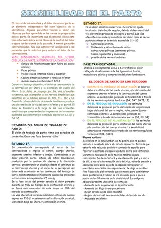 El control de las molestias y el dolor durante el parto es
un elemento indispensable del buen ejercicio de la
obstetricia. Algunas pacientes toleran el dolor con
técnicas que han aprendido en los cursos de preparación
para el parto. Es importante que el personal clínico esté
bien informado sobre estas técnicas de control del dolor
y apoye las decisiones de la paciente. A menos que estén
contraindicados, hay que administrar analgésicos a las
pacientes que lo soliciten para reducir el dolor de las
contracciones.
VIAS SENSORIALES VICERALES DEL UTERO,
CUELLO Y LA PARTE SUPERIOR DE LA VAGINA SON
 Ganglio de Frankenhauser (por fuera del cuello
uterino),
 Plexo pélvico
 Plexos iliacos internos medio y superior
 Cadena simpática lumbar y torácica inferior
 Medula niveles vertebrales t 12 L1
Durante el trabajo de parto , el dolor es consecuencia de
la contracción del útero y la dilatación del cuello del
útero. Este dolor se propaga por las vías aferentes
viscerales, que acompañan a los nervios simpáticos que
penetran en la médula espinal en T10, T11, T12 y L1.
Cuando la cabeza del feto desciende también se produce
una distensión de la vía del parto inferior y el periné. El
dolor se transmite a lo largo de las vías aferentes
somáticas que comprenden los segmentos de los nervios
pudendos que penetran en la médula espinal en S2, S3 y
S4. S5
ESTADIOS DEL DOLOR DE TRABAJO DE
PARTO:
El dolor de trabajo de parto tiene dos estadios de
presentación y una fase transestadial
ESTADIO 1º.
Su presentación corresponde al inicio de las
contracciones e implica al cervix, cuerpo uterino,
segmento uterino inferior y anejos. Corresponde a un
dolor visceral, sordo, difuso, de difícil localización,
producido por la contracción uterina y la dilatación
cervical, presentando un decalaje desde el comienzo de
la contracción uterina y el inicio de la percepción del
dolor más acentuado en los comienzos del trabajo de
parto, manifestándose clínicamente cuando las presiones
intrauterinas sobrepasan los 25 mmHg.
En la fase inicial del primer estadio el dolor persiste
durante un 45% del tiempo de la contracción uterina y
en fases más avanzadas de este ocupa un 60% del
periodo de contracción.
Las vías aferentes viscerales del dolor entran a la medula
espinal en T10-L1 ocasionando así la dilatación cervical,
Distensión baja del útero, y contracción uterina.
ESTADIO 2º.
Es un dolor somático superficial. De carácter agudo,
localizado, distribución regular, debido al descenso fetal
y la distensión producida en vagina y periné. Las vías
aferentes viscerales y somaticas del dolor como el nervio
pudendo entran en la medula espinal de S1 – S5
 Contracción uterina,
 Distensión y estrechamiento de las
estructuras pélvicas (peritoneo pélvico,
fascia, ligamentos y musculos), ,
 presión delos nervios lumbares
FASE TRANSESTADIAL.
Implica a los segmentos de L2 a S1 y refiere el dolor
reflejado al estiramiento de los ligamentos, fascia,
musculatura pélvica y compresión del plexo lumbosacro.
EL DOLOR DE PARTO EN LOS PERIODOS
 DURANTE EL PERÍODO DE DILATACIÓN el dolor se
debe a la dilatación del cuello uterino, a la distensión del
segmento uterino inferior y la contracción del cuerpo
uterino. La sensibilidad generada es transmitida a través
de los nervios raquídeos torácicos (DX, DXI, DXII, LI).
 EN EL PERIODO DE EXPULSIÓN los estímulos
dolorosos se producen por la distensión de las porciones
bajas del canal del parto: vagina, vulva, periné (zonas
continuas al dorso). La sensibilidad generada es
transmitida a través de los nervios sacros (S2, S3, S4).
 EN EL PERIODO DE ALUMBRAMIENTO los estímulos
dolorosos se producen por la dilatación del cuello uterino
y la contracción del cuerpo uterino. La sensibilidad
generada es transmitida a través de los nervios raquídeos
torácicos (DXI, DXII).
Bloqueo epidural:
Se realiza en la zona lumbar. Se te pedirá que te quedes
sentada o acostada sobre el costado izquierdo. Tendrás que
estar lo más relajada posible y curvando la espalda para
facilitar la entrada al espacio epidural entre dos vértebras.
Durante la realización de la técnica tendrás alguna
contracción. Se desinfectará y anestesiará la piel y a partir
de allí, y hasta la terminación de la técnica, notarás presión y
cosquilleo en la zona baja de la espalda hasta poner el
anestésico en el sitio correspondiente. Se deja un catéter
fino fijado a la piel evitando que se mueva para administrar
dosis posteriores. El dolor se irá aliviando poco a poco a
partir de los 10 minutos de la dosis inicial. La analgesia
epidural presenta una serie de ventajas:
- Aumento de la oxigenación en la parturienta
- Aumento del flujo útero-placentario
- Mejor estado ácido base neonatal
- Mejora de los test neuroconductales del recién nacido
- Analgesia excelente
 