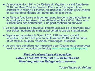  L’association loi 1901 « Le Refuge du Papillon » a été fondée en
2010 par Mme Patricia Comme. Elle a mis 5 ans pour faire
construire le refuge lui-même, qui accueille 20 chats et 20 chiens
en permanence depuis son ouverture en juin 2015.
 Le Refuge fonctionne uniquement avec les dons de particuliers et
de quelques entreprises, dons défiscalisables à 66%. Mais sans
subventions des communes, il ne peut continuer à survivre.
 Ce refuge recueille beaucoup d'animaux issus de la fourrière pour
leur éviter l'euthanasie mais aussi certains cas de maltraitance.
 Depuis son ouverture le 3 juin 2015, 278 animaux ont été
recueillis. 185 l’ont été pour la seule année 2016, soit 96 chats
et 89 chiens, soignés, vaccinés, vermifugés, stérilisés.
 Le suivi des adoptions est important pour l’équipe et vous pouvez
avoir de leurs nouvelles sur le blog www.refugeguadeloupe.org
Tout cela n'aurait pas été possible
SANS LES ADHERENTS et LES BENEVOLES!
Merci de parler du Refuge autour de vous
Toute l'équipe du Refuge
 