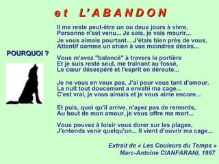 e t L’ A B A N D O Ne t L’ A B A N D O N
Il me reste peut-être un ou deux jours à vivre,
Personne n'est venu... Je sais, je vais mourir...
Je vous aimais pourtant... J'étais bien près de vous,
Attentif comme un chien à vos moindres désirs...
Vous m'avez "balancé" à travers la portière
Et je suis resté seul, me traînant au fossé,
Le cœur désespéré et l'esprit en déroute...
Je ne vous en veux pas. J'ai pour vous tant d'amour.
La nuit tout doucement a envahi ma cage...
C'est vrai, je vous aimais et je vous aime encore...
Et puis, quoi qu'il arrive, n'ayez pas de remords,
Au bout de mon amour, je vous offre ma mort...
Vous pouvez à loisir vous dorer sur les plages,
J'entends venir quelqu'un... Il vient d'ouvrir ma cage...
Extrait de « Les Couleurs du Temps »
Marc-Antoine CIANFARANI, 1997
POURQUOI ?POURQUOI ?
 