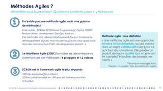 OCTO © 2018 - Reproduction interdite sans autorisation écrite préalable
Il n’existe pas une méthode agile, mais une galaxie
de méthodes !
13
Méthodes Agiles ?
Attention aux buzz word ! Quelques lumières pour s’y retrouver
Entre autres : SCRUM, XP (Extreme Programming), Crystal, DSDM,
Feature driven development, DevOps, Kanban…
Ces méthodes sont utilisées historiquement dans un contexte de
développement logiciel, mais trouvent aujourd’hui leur application
dans des domaines hors IT (RH, développement produit…)
SCRUM est le framework agile le plus répandu
94% des équipes agiles l’utilisent.
SCRUM a été formalisé en 1995 par Jeff Sutherland et Ken
Schwaber.
Méthode agile : une définition
« Une méthode agile est une approche
itérative et incrémentale, qui est menée
dans un esprit collaboratif avec juste ce
qu’il faut de formalisme. Elle génère un
produit de haute qualité tout en prenant
en compte l’évolution des besoins des
clients ».
Véronique Messager Rota,
Gestion de projet : Vers les méthodes agiles
Le Manifeste Agile (2001) formalise les dénominateurs
communs de ces méthodes : 4 principes et 12 valeurs
 