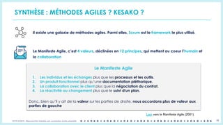 OCTO © 2018 - Reproduction interdite sans autorisation écrite préalable 18
SYNTHÈSE : MÉTHODES AGILES ? KESAKO ?
Il existe une galaxie de méthodes agiles. Parmi elles, Scrum est le framework le plus utilisé.
Le Manifeste Agile, c’est 4 valeurs, déclinées en 12 principes, qui mettent au coeur l’humain et
la collaboration
Le Manifeste Agile
1. Les individus et les échanges plus que les processus et les outils.
2. Un produit fonctionnel plus qu’une documentation pléthorique.
3. La collaboration avec le client plus que la négociation du contrat.
4. La réactivité au changement plus que le suivi d'un plan.
Donc, bien qu’il y ait de la valeur sur les parties de droite, nous accordons plus de valeur aux
parties de gauche
Lien vers le Manifeste Agile (2001)
 