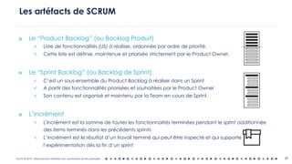 OCTO © 2018 - Reproduction interdite sans autorisation écrite préalable
๏ Le “Product Backlog” (ou Backlog Produit)
< Liste de fonctionnalités (US) à réaliser, ordonnée par ordre de priorité.
< Cette liste est définie, maintenue et priorisée strictement par le Product Owner.
๏ Le “Sprint Backlog” (ou Backlog de Sprint)
< C’est un sous-ensemble du Product Backlog à réaliser dans un Sprint
< A partir des fonctionnalités priorisées et souhaitées par le Product Owner
< Son contenu est organisé et maintenu par la Team en cours de Sprint.
๏ L’incrément
< L'incrément est la somme de toutes les fonctionnalités terminées pendant le sprint additionnée
des items terminés dans les précédents sprints
< L’incrément est le résultat d’un travail terminé qui peut être inspecté et qui supporte
l’expérimentation dès la fin d’un sprint
Les artéfacts de SCRUM
29
 