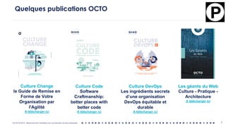 OCTO © 2018 - Reproduction interdite sans autorisation écrite préalable 7
Quelques publications OCTO
Culture Code
Software
Craftmanship:
better places with
better code
A télécharger ici
Culture DevOps
Les ingrédients secrets
d’une organisation
DevOps équitable et
durable
A télécharger ici
Les géants du Web
Culture - Pratique -
Architecture
A télécharger ici
Culture Change
le Guide de Remise en
Forme de Votre
Organisation par
l'Agilité
A télécharger ici
 
