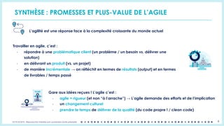 OCTO © 2018 - Reproduction interdite sans autorisation écrite préalable 8
SYNTHÈSE : PROMESSES ET PLUS-VALUE DE L’AGILE
L’agilité est une réponse face à la complexité croissante du monde actuel
Travailler en agile, c’est :
- répondre à une problématique client (un problème / un besoin vs. délivrer une
solution)
- en délivrant un produit (vs. un projet)
- de manière incrémentale → on réfléchit en termes de résultats (output) et en termes
de livrables / temps passé
Gare aux idées reçues ! L’agile c’est :
- agile = rigueur (et non “à l’arrache”) → L’agile demande des efforts et de l’implication
- un changement culturel
- prendre le temps de délivrer de la qualité (du code propre ! / clean code)
 