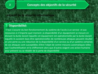 Disponibilité:
Il faut s'assurer du bon fonctionnement du système de l'accès à un service et aux
ressources à n'importe quel moment ,la disponibilité d'un équipement se mesure en
divisant la durée durant laquelle cet équipement est opérationnelle par la durée durant
laquelle ils auraient dues être opérationnelles de nombreuses attaques peuvent résulter
en une perte ou une réduction de la disponibilité d'un service ou d'un système certaines
de ces attaques sont susceptibles d'être l'objet de contre-mesures automatiques telles
que l'authentification et le chiffrement alors que d'autres exigent une action humaine
pour prévenir ou se rétablir de la perte de disponibilité
 
