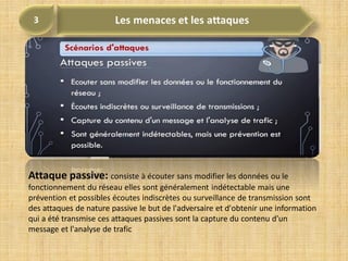 Attaque passive: consiste à écouter sans modifier les données ou le
fonctionnement du réseau elles sont généralement indétectable mais une
prévention et possibles écoutes indiscrètes ou surveillance de transmission sont
des attaques de nature passive le but de l'adversaire et d'obtenir une information
qui a été transmise ces attaques passives sont la capture du contenu d'un
message et l'analyse de trafic
 