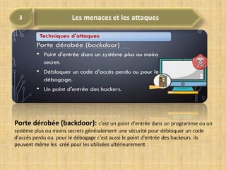Porte dérobée (backdoor): c'est un point d'entrée dans un programme ou un
système plus ou moins secrets généralement une sécurité pour débloquer un code
d'accès perdu ou pour le débogage c'est aussi le point d'entrée des hackeurs ils
peuvent même les créé pour les utilisées ultérieurement
 