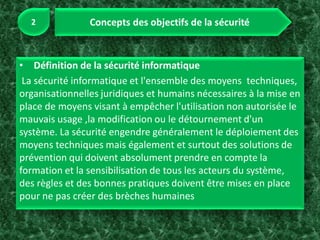 • Définition de la sécurité informatique
La sécurité informatique et l'ensemble des moyens techniques,
organisationnelles juridiques et humains nécessaires à la mise en
place de moyens visant à empêcher l'utilisation non autorisée le
mauvais usage ,la modification ou le détournement d'un
système. La sécurité engendre généralement le déploiement des
moyens techniques mais également et surtout des solutions de
prévention qui doivent absolument prendre en compte la
formation et la sensibilisation de tous les acteurs du système,
des règles et des bonnes pratiques doivent être mises en place
pour ne pas créer des brèches humaines
 
