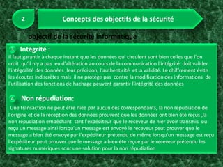 Intégrité :
Il faut garantir à chaque instant que les données qui circulent sont bien celles que l'on
croit qu‘il n'y a pas eu d'altération au cours de la communication l'intégrité doit valider
l'intégralité des données ,leur précision, l'authenticité et la validité. Le chiffrement évite
les écoutes indiscrètes mais il ne protège pas contre la modification des informations de
l'utilisation des fonctions de hachage peuvent garantir l'intégrité des données
Non répudiation:
Une transaction ne peut être niée par aucun des correspondants, la non répudiation de
l'origine et de la réception des données prouvent que les données ont bien été reçus ,la
non répudiation empêchant tant l'expéditeur que le receveur de nier avoir transmis ou
reçu un message ainsi lorsqu'un message est envoyé le receveur peut prouver que le
message a bien été envoyé par l'expéditeur prétendu de même lorsqu'un message est reçu
l'expéditeur peut prouver que le message a bien été reçue par le receveur prétendu les
signatures numériques sont une solution pour la non répudiation
 