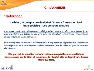 Définition :   Le bilan, le compte de résultat et l'annexe forment un tout indissociable : Les comptes annuels L'annexe est un document obligatoire servant de complément et commentaire au bilan et au compte de résultat  (corrections, explications d'une influence significative...). Elle comporte toutes les informations d'importance significative destinées à compléter et à commenter celles données par le bilan et par le compte de résultat. Elle permet de détailler les informations comptables non explicitées normalement par le bilan et le compte de résultat afin de fournir une image fidèle aux tiers. C - L’ANNEXE 