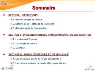 Sommaire SECTION I : DEFINITIONS A. Bilan et compte de résultat B. Notions de BFR et fonds de roulement C. Situation nette de l’association SECTION II : PRESENTATION DES PRINCIPAUX POSTES DES COMPTES A. Le bilan actif & passif B. Le compte de résultat  C. L’annexe SECTION III : ZONES DE RISQUES ET DE VIGILANCE A. Les principaux points de risque et d’attention B. Les ratios « tableaux de bord » et le risque ultime… 