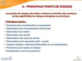 Les points de risques des bilans varient en fonction des secteurs et des spécificités de chaque entreprise ou structure. Principaux points :   Evaluation des immobilisations incorporelles Dépréciation des immobilisations financières Valorisation des stocks Dépréciation des stocks Dépréciation des créances clients Présentation de la trésorerie (actif – passif) Capitaux propres : éléments distribuables et non distribuables Provisions pour risques et charges Endettement à court et long terme A - PRINCIPAUX POINTS DE RISQUES 