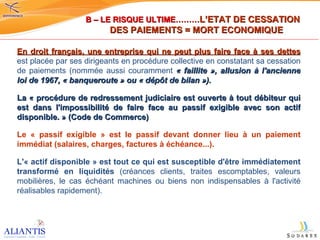 En droit français, une entreprise qui ne peut plus faire face à ses dettes  est placée par ses dirigeants en procédure collective en constatant sa cessation de paiements (nommée aussi couramment  « faillite », allusion à l'ancienne loi de 1967, « banqueroute » ou « dépôt de bilan »). La « procédure de redressement judiciaire est ouverte à tout débiteur qui est dans l'impossibilité de faire face au passif exigible avec son actif disponible. » (Code de Commerce) Le « passif exigible » est le passif devant donner lieu à un paiement immédiat (salaires, charges, factures à échéance...). L'« actif disponible » est tout ce qui est susceptible d'être immédiatement transformé en liquidités  (créances clients, traites escomptables, valeurs mobilières, le cas échéant machines ou biens non indispensables à l'activité réalisables rapidement).  B – LE RISQUE ULTIME……… L’ETAT DE CESSATION  DES PAIEMENTS = MORT ECONOMIQUE 