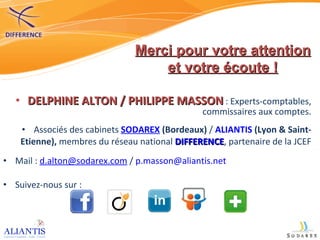 DELPHINE ALTON / PHILIPPE MASSON  : Experts-comptables, commissaires aux comptes. Associés des cabinets  SODAREX   (Bordeaux)  /  ALIANTIS   (Lyon & Saint-Etienne),  membres du réseau national  DIFFERENCE , partenaire de la JCEF Mail :  [email_address]  /  [email_address] Suivez-nous sur :  Merci pour votre attention et votre écoute ! 