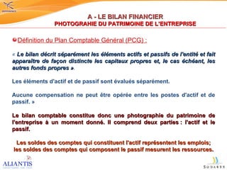 A - LE BILAN FINANCIER PHOTOGRAHIE DU PATRIMOINE DE L’ENTREPRISE Définition du Plan Comptable Général (PCG) : «  Le bilan décrit séparément les éléments actifs et passifs de l'entité et fait apparaître de façon distincte les capitaux propres et, le cas échéant, les autres fonds propres » .  Les éléments d'actif et de passif sont évalués séparément.  Aucune compensation ne peut être opérée entre les postes d'actif et de passif. » Le bilan comptable constitue donc une photographie du patrimoine de l'entreprise à un moment donné. Il comprend deux parties : l'actif et le passif.  Les soldes des comptes qui constituent l'actif représentent les emplois; les soldes des comptes qui composent le passif mesurent les ressources. 