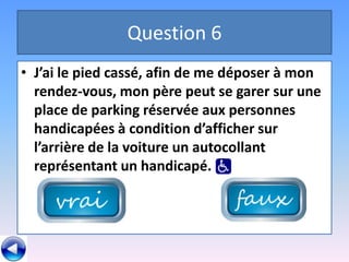 Question 6
• J’ai le pied cassé, afin de me déposer à mon
  rendez-vous, mon père peut se garer sur une
  place de parking réservée aux personnes
  handicapées à condition d’afficher sur
  l’arrière de la voiture un autocollant
  représentant un handicapé.
 