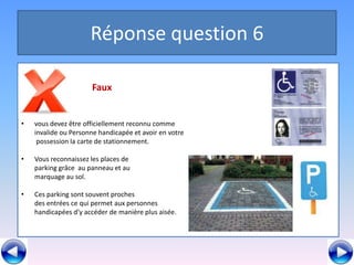 Réponse question 6

                      Faux


•   vous devez être officiellement reconnu comme
    invalide ou Personne handicapée et avoir en votre
     possession la carte de stationnement.

•   Vous reconnaissez les places de
    parking grâce au panneau et au
    marquage au sol.

•   Ces parking sont souvent proches
    des entrées ce qui permet aux personnes
    handicapées d’y accéder de manière plus aisée.
 