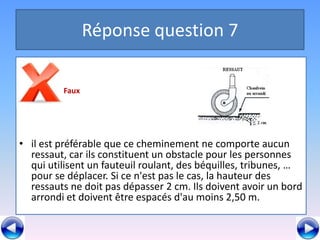 Réponse question 7

         Faux




• il est préférable que ce cheminement ne comporte aucun
  ressaut, car ils constituent un obstacle pour les personnes
  qui utilisent un fauteuil roulant, des béquilles, tribunes, …
  pour se déplacer. Si ce n'est pas le cas, la hauteur des
  ressauts ne doit pas dépasser 2 cm. Ils doivent avoir un bord
  arrondi et doivent être espacés d'au moins 2,50 m.
 