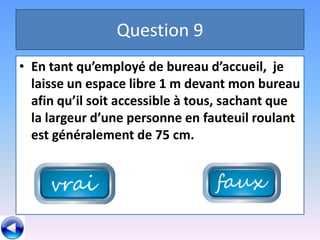 Question 9
• En tant qu’employé de bureau d’accueil, je
  laisse un espace libre 1 m devant mon bureau
  afin qu’il soit accessible à tous, sachant que
  la largeur d’une personne en fauteuil roulant
  est généralement de 75 cm.
 