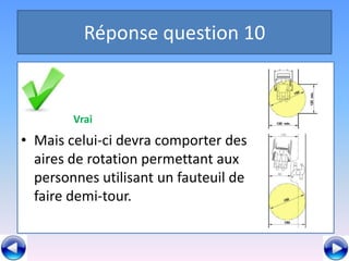 Réponse question 10


        Vrai
• Mais celui-ci devra comporter des
  aires de rotation permettant aux
  personnes utilisant un fauteuil de
  faire demi-tour.
 