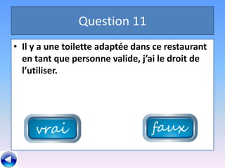 Question 11
• Il y a une toilette adaptée dans ce restaurant
  en tant que personne valide, j’ai le droit de
  l’utiliser.
 