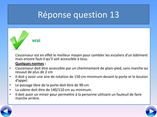 Réponse question 13

              vrai
•   ,

    L’ascenseur est en effet le meilleur moyen pour combler les escaliers d’un bâtiment
    mais encore faut-il qu’il soit accessible à tous.
    Quelques normes :
•   L’ascenseur doit être accessible par un cheminement de plain-pied, sans marche ou
    ressaut de plus de 2 cm
•   Il doit y avoir une aire de rotation de 150 cm minimum devant la porte et le bouton
    d’appel.
•   Le passage libre de la porte doit être de 90 cm
•   La cabine doit être de 140/110 cm au minimum.
•   Il doit avoir un miroir pour permettre à la personne utilisant un fauteuil de faire
    marche arrière.
 