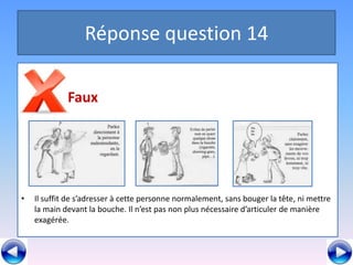 Réponse question 14

          a Faux




•   Il suffit de s’adresser à cette personne normalement, sans bouger la tête, ni mettre
    la main devant la bouche. Il n’est pas non plus nécessaire d’articuler de manière
    exagérée.
 