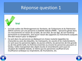 Réponse question 1


•         V   Vrai
•   Le Code wallon de l’Aménagement du Territoire, de l’Urbanisme et du Patrimoine
    définit comme suit une personne à mobilité réduite (PMR) : "personne gênée dans
    ses mouvements en raison de sa taille, de son état, de son âge, de son handicap
    permanent ou temporaire, ainsi qu’en raison des appareils ou instruments auxquels
    elle doit recourir pour se déplacer."
•   Ce sont donc les personnes se déplaçant en chaise roulante (appelées les
    chaisards) ou avec des béquilles, les malvoyants, les sourds et les malentendants.
    Ce sont aussi les personnes âgées, les jeunes enfants, les personnes de très grande
    ou de très petite taille, les femmes enceintes ou encore les personnes poussant un
    landau. Celles transportant des objets lourds et encombrants sont aussi en
    situation de mobilité réduite, le même que les personnes souffrant d’une
    insuffisance cardiaque ou respiratoire, de rhumatisme, etc.
 