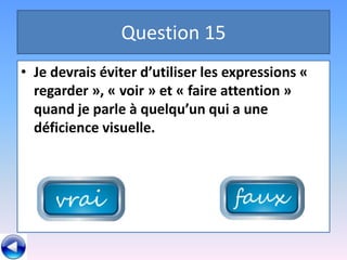 Question 15
• Je devrais éviter d’utiliser les expressions «
  regarder », « voir » et « faire attention »
  quand je parle à quelqu’un qui a une
  déficience visuelle.
 