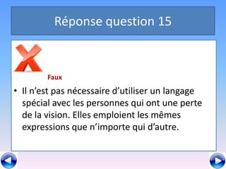 Réponse question 15


        Faux
• Il n’est pas nécessaire d’utiliser un langage
  spécial avec les personnes qui ont une perte
  de la vision. Elles emploient les mêmes
  expressions que n’importe qui d’autre.
 
