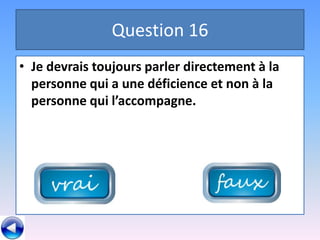 Question 16
• Je devrais toujours parler directement à la
  personne qui a une déficience et non à la
  personne qui l’accompagne.
 