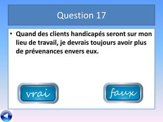 Question 17
• Quand des clients handicapés seront sur mon
  lieu de travail, je devrais toujours avoir plus
  de prévenances envers eux.
 