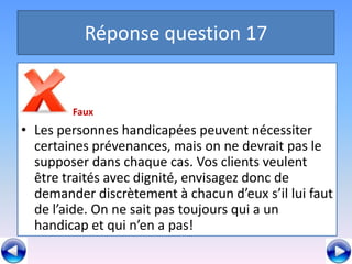 Réponse question 17


        Faux
• Les personnes handicapées peuvent nécessiter
  certaines prévenances, mais on ne devrait pas le
  supposer dans chaque cas. Vos clients veulent
  être traités avec dignité, envisagez donc de
  demander discrètement à chacun d’eux s’il lui faut
  de l’aide. On ne sait pas toujours qui a un
  handicap et qui n’en a pas!
 