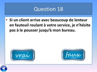 Question 18
• Si un client arrive avec beaucoup de lenteur
  en fauteuil roulant à votre service, je n’hésite
  pas à le pousser jusqu’à mon bureau.
 