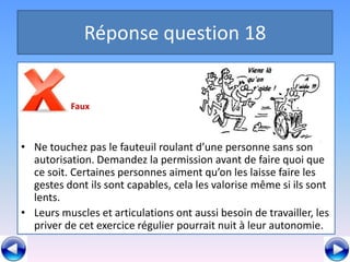 Réponse question 18


          Faux



• Ne touchez pas le fauteuil roulant d’une personne sans son
  autorisation. Demandez la permission avant de faire quoi que
  ce soit. Certaines personnes aiment qu’on les laisse faire les
  gestes dont ils sont capables, cela les valorise même si ils sont
  lents.
• Leurs muscles et articulations ont aussi besoin de travailler, les
  priver de cet exercice régulier pourrait nuit à leur autonomie.
 