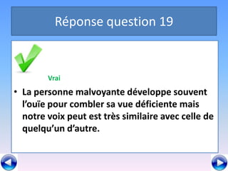 Réponse question 19


        Vrai
• La personne malvoyante développe souvent
  l’ouïe pour combler sa vue déficiente mais
  notre voix peut est très similaire avec celle de
  quelqu’un d’autre.
 
