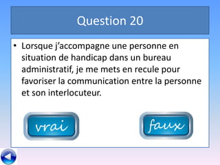 Question 20
• Lorsque j’accompagne une personne en
  situation de handicap dans un bureau
  administratif, je me mets en recule pour
  favoriser la communication entre la personne
  et son interlocuteur.
 