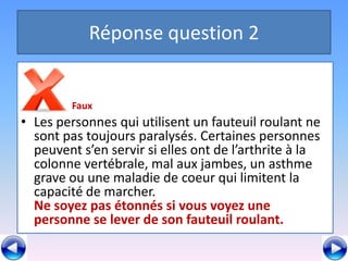 Réponse question 2


         Faux
• Les personnes qui utilisent un fauteuil roulant ne
  sont pas toujours paralysés. Certaines personnes
  peuvent s’en servir si elles ont de l’arthrite à la
  colonne vertébrale, mal aux jambes, un asthme
  grave ou une maladie de coeur qui limitent la
  capacité de marcher.
  Ne soyez pas étonnés si vous voyez une
  personne se lever de son fauteuil roulant.
 