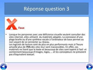 Réponse question 3

•
            Faux

• Lorsque les personnes avec une déficience visuelle veulent consulter des
  sites internet, elles utilisent du matériels adaptés. La connexion d’une
  plage braille ou d’une synthèse vocale à l’ordinateur de base permet au
  non-voyant de se connecter au réseau.
  Les logiciels de lecture sont de plus en plus performants mais à l’heure
  actuelle plus de 75% des sites leur sont inaccessibles. En effet, ces
  matériels ne lisent que le texte et beaucoup de sites sont tapent à l’œil et
  contiennent beaucoup d’images, logos, … et les concepteurs ne prévoient
  pas d’équivalent textuel.
 