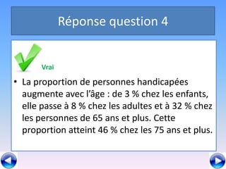 Réponse question 4


       Vrai
         Faux
• La proportion de personnes handicapées
• La proportion de personnes handicapées
  augmente avec l’âge : de 3 % chez les enfants,
  augmente à 8 % l’âge :les adultes etles32 % chez
  elle passe avec chez de 3 % chez à enfants,
  ellepersonnes % chezans et plus. Cette % chez
  les passe à 8 de 65 les adultes et à 32
  les personnes de 65 ans chez les Cette et plus.
  proportion atteint 46 % et plus. 75 ans
  proportion atteint 46 % chez les 75 ans et plus.
 