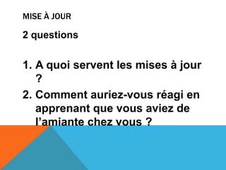 Mise à jour2 questions A quoi servent les mises à jour ?Comment auriez-vous réagi en apprenant que vous aviez de l’amiante chez vous ?