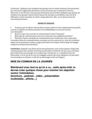  
Conclusion	
  :	
  Expliquer	
  que	
  la	
  plupart	
  des	
  groupes	
  ont	
  un	
  leader	
  (meneur),	
  des	
  personnes	
  
qui	
  suivent	
  les	
  suggestions	
  du	
  meneur	
  et	
  des	
  personnes	
  qui	
  se	
  tiennent	
  à	
  l’écart	
  et	
  
observent.	
  C’est	
  normal;	
  C’est	
  ainsi	
  que	
  fonctionne	
  notre	
  société.	
  Expliquer	
  que	
  parfois,	
  les	
  
membres	
  d’un	
  groupe	
  voient	
  d’autres	
  façons	
  de	
  résoudre	
  un	
  problème,	
  mais	
  ont	
  de	
  la	
  
difficulté	
  à	
  se	
  faire	
  entendre	
  ou	
  à	
  faire	
  comprendre	
  leur	
  idée.	
  	
  Ça	
  ne	
  fait	
  pas	
  d’eux	
  de	
  
mauvaises	
  personnes.	
  
	
  
                                                            SIGNES	
  ET	
  SIGNAUX	
  
	
  
•	
      À	
  mesure	
  que	
  les	
  élèves	
  entrent	
  dans	
  la	
  classe,	
  observer	
  leur	
  comportement	
  quand	
  ils	
  
verront	
  au	
  tableau	
  une	
  flèche	
  pointant	
  vers	
  la	
  bibliothèque	
  au	
  coin	
  de	
  la	
  classe.	
  
Leur	
  demander	
  :	
  	
  
•	
      Qu’est-­‐ce	
  que	
  vous	
  avez	
  fait	
  en	
  entrant	
  dans	
  la	
  classe?	
  Pourquoi?	
  	
  
•	
      Quel	
  type	
  de	
  communication	
  avez-­‐vous	
  reçue	
  qui	
  vous	
  indiquait	
  quoi	
  faire?	
  	
  
•	
      Nommez	
  d’autres	
  exemples	
  de	
  communication	
  non	
  verbale	
  que	
  vous	
  voyez	
  dans	
  
le	
  monde	
  et	
  dans	
  les	
  communications	
  courantes	
  avec	
  les	
  autres	
  (p.	
  ex.,	
  feux	
  de	
  circulation,	
  
signes	
  sur	
  les	
  panneaux	
  routiers,	
  usages	
  particuliers	
  de	
  l’espace,	
  divers	
  types	
  de	
  langage	
  
corporel	
  et	
  d’expressions	
  faciales)?	
  
	
  
Conclusion	
  :	
  Rappeler	
  aux	
  élèves	
  qu’en	
  tant	
  qu’humains,	
  nous	
  avons	
  toujours	
  réagi	
  à	
  des	
  
communications	
  non	
  verbales	
  d’une	
  façon	
  prévisible	
  et	
  uniforme.	
  De	
  fait,	
  nous	
  accordons	
  
plus	
  d’attention	
  aux	
  messages	
  non	
  verbaux	
  que	
  verbaux	
  (p.	
  ex.,	
  si	
  quelqu’un	
  fait	
  une	
  
déclaration,	
  c’est	
  le	
  ton	
  de	
  la	
  voix	
  et	
  le	
  langage	
  corporel	
  qui	
  nous	
  indiquent	
  si	
  la	
  personne	
  
est	
  sarcastique	
  ou	
  sérieuse,	
  si	
  elle	
  dit	
  un	
  mensonge	
  ou	
  fait	
  une	
  blague).	
  

MISE EN COMMUN DE LA JOURNÉE

Maintenant avec tout ce quʼon a vu…cette après-midi, tu
devras créer quelque chose pour montrer ton objection
contre lʼintimidation.
(brochure…podcast…vidéo…présentation
multimédia…affiche…)	
  
 