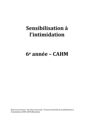  
                                                                         	
  
                                                                         	
  
                                                                         	
  
                                                                         	
  
                                                                         	
  


                                         	
  
                              Sensibilisation	
  à	
  
                               l’intimidation	
  	
  
                                         	
  
                                         	
  
                              6e	
  année	
  –	
  CAHM	
  
                                         	
  
                                         	
  
                                         	
  
                                         	
  
                                         	
  
                                         	
  
                                         	
  
                                         	
  
Basé	
  sur	
  la	
  trousse	
  :	
  Pas	
  dans	
  mon	
  école	
  :	
  Trousse	
  d’activités	
  de	
  sensibilisation	
  à	
  
l’intimidation	
  2008-­‐2009	
  (Manitoba)	
  
	
  
 