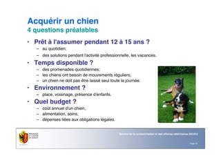 Page 16
Service de la consommation et des affaires vétérinaires (SCAV)
Acquérir un chien
4 questions préalables
• Prêt à l'assumer pendant 12 à 15 ans ?
– au quotidien;
– des solutions pendant l'activité professionnelle, les vacances.
• Temps disponible ?
– des promenades quotidiennes;
– les chiens ont besoin de mouvements réguliers;
– un chien ne doit pas être laissé seul toute la journée.
• Environnement ?
– place, voisinage, présence d'enfants.
• Quel budget ?
– coût annuel d'un chien;
– alimentation, soins;
– dépenses liées aux obligations légales.
 